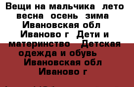 Вещи на мальчика: лето, весна, осень, зима - Ивановская обл., Иваново г. Дети и материнство » Детская одежда и обувь   . Ивановская обл.,Иваново г.